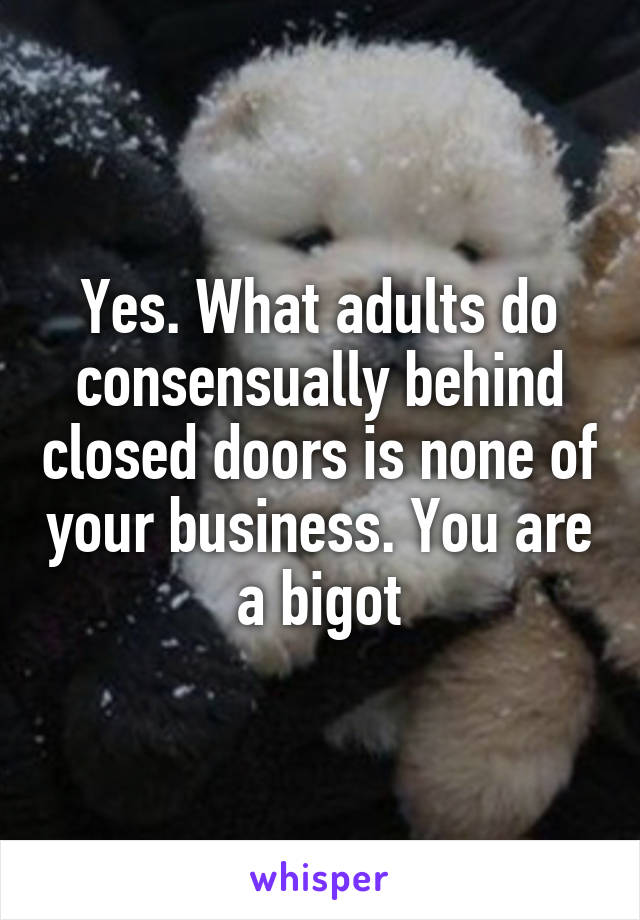 Yes. What adults do consensually behind closed doors is none of your business. You are a bigot