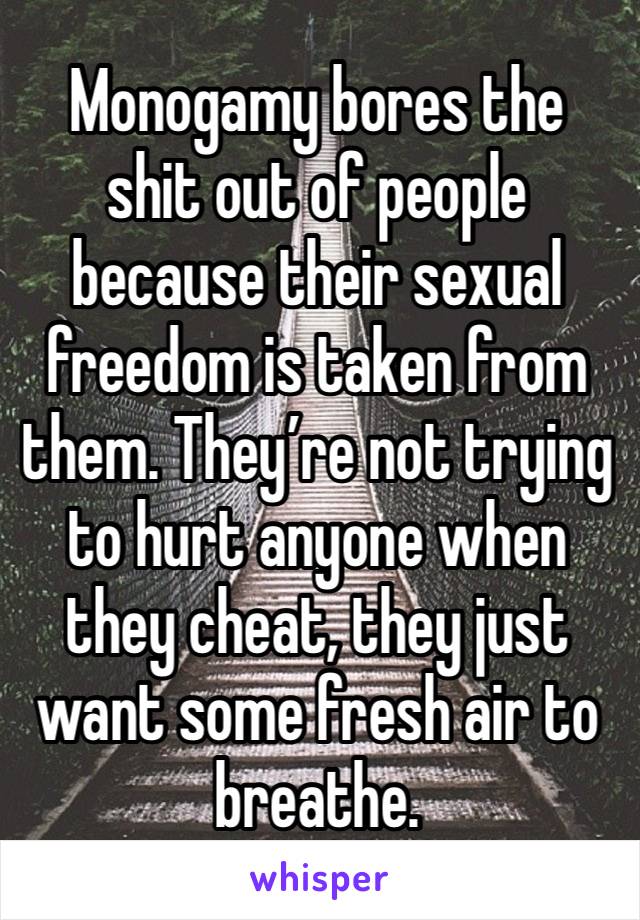 Monogamy bores the shit out of people because their sexual freedom is taken from them. They’re not trying to hurt anyone when they cheat, they just want some fresh air to breathe. 