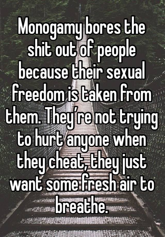 Monogamy bores the shit out of people because their sexual freedom is taken from them. They’re not trying to hurt anyone when they cheat, they just want some fresh air to breathe. 