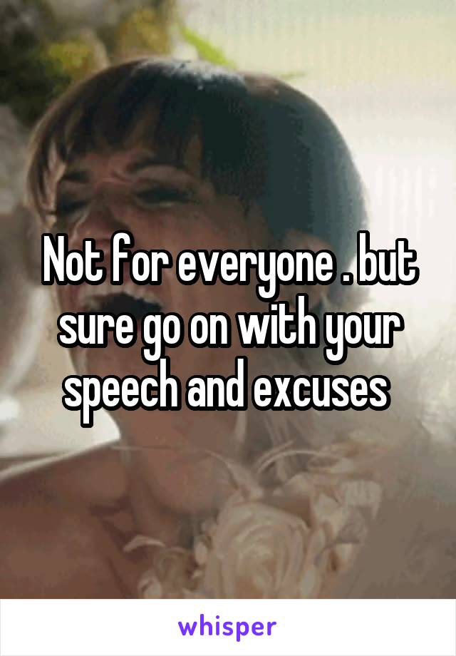 Not for everyone . but sure go on with your speech and excuses 