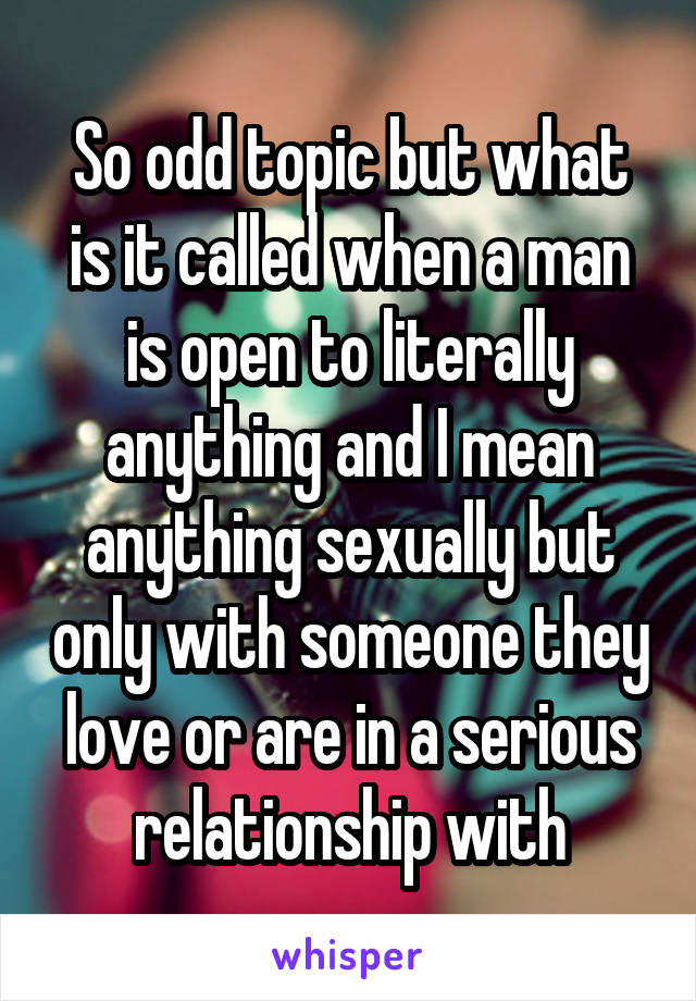 So odd topic but what is it called when a man is open to literally anything and I mean anything sexually but only with someone they love or are in a serious relationship with