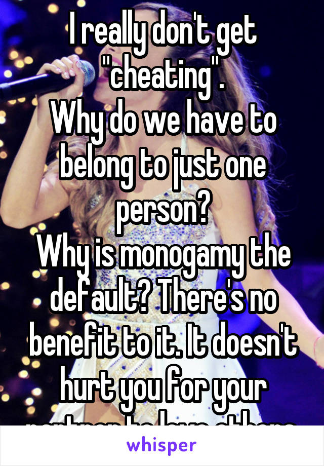 I really don't get "cheating".
Why do we have to belong to just one person?
Why is monogamy the default? There's no benefit to it. It doesn't hurt you for your partner to love others.