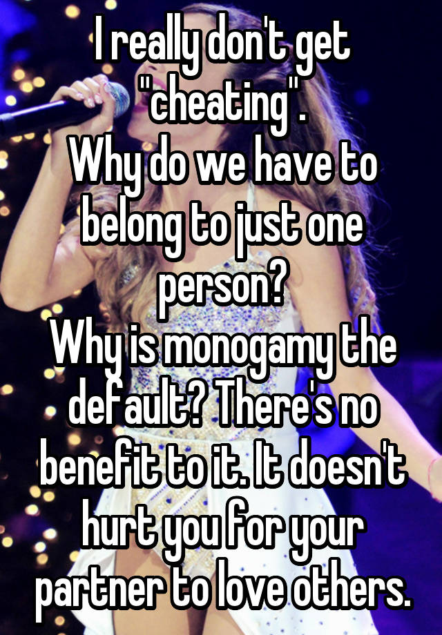 I really don't get "cheating".
Why do we have to belong to just one person?
Why is monogamy the default? There's no benefit to it. It doesn't hurt you for your partner to love others.