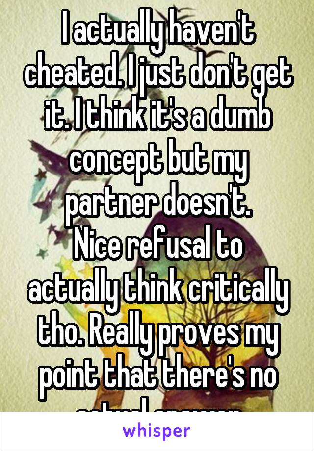 I actually haven't cheated. I just don't get it. I think it's a dumb concept but my partner doesn't.
Nice refusal to actually think critically tho. Really proves my point that there's no actual answer