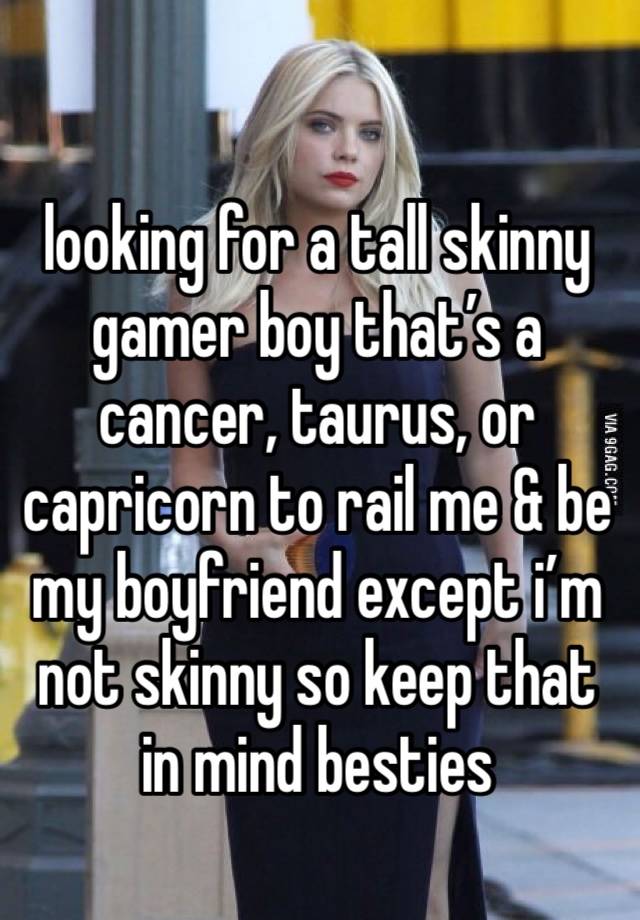 looking for a tall skinny  gamer boy that’s a cancer, taurus, or capricorn to rail me & be my boyfriend except i’m not skinny so keep that in mind besties 