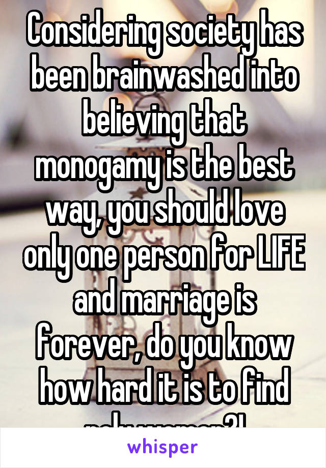 Considering society has been brainwashed into believing that monogamy is the best way, you should love only one person for LIFE and marriage is forever, do you know how hard it is to find poly women?!