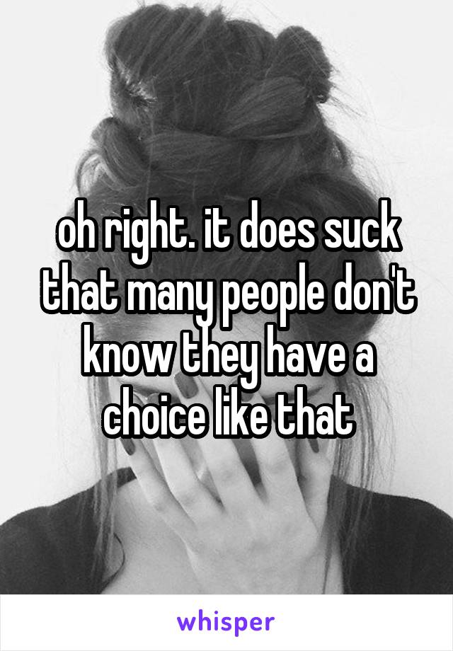 oh right. it does suck that many people don't know they have a choice like that