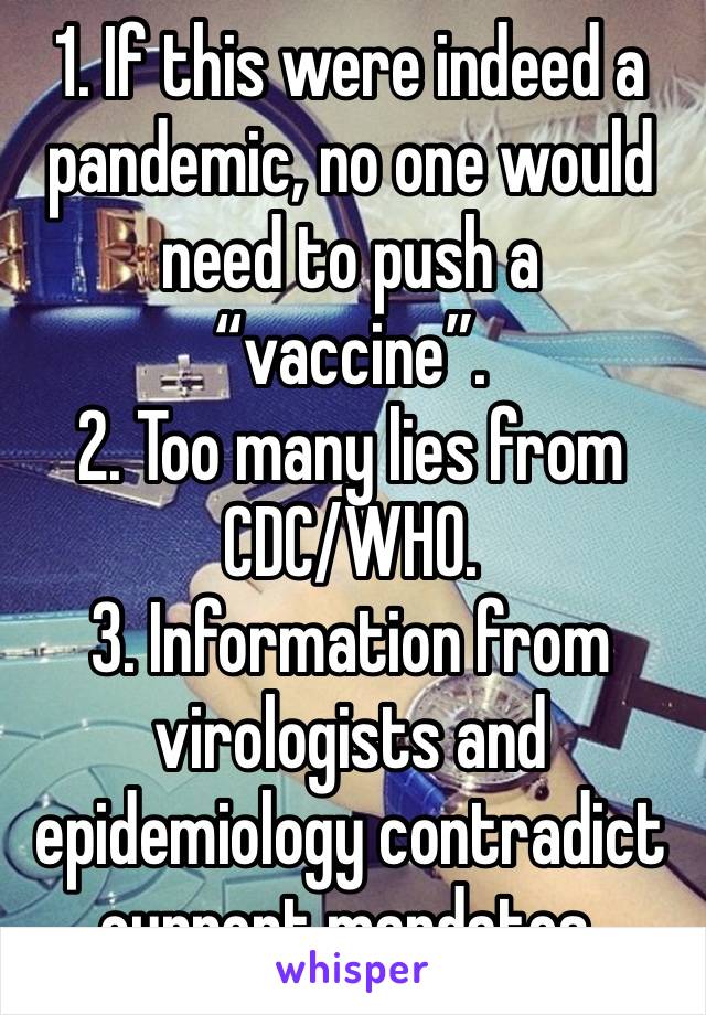 1. If this were indeed a pandemic, no one would need to push a “vaccine”.
2. Too many lies from CDC/WHO.
3. Information from virologists and epidemiology contradict current mandates.