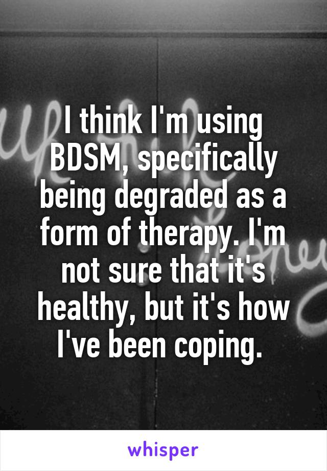 I think I'm using BDSM, specifically being degraded as a form of therapy. I'm not sure that it's healthy, but it's how I've been coping. 