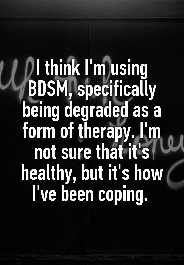 I think I'm using BDSM, specifically being degraded as a form of therapy. I'm not sure that it's healthy, but it's how I've been coping. 