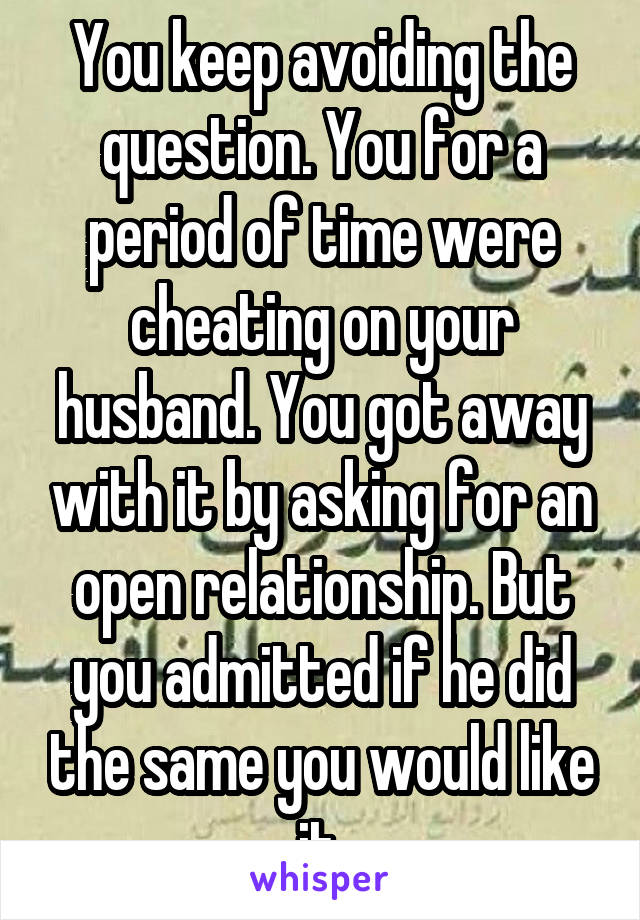 You keep avoiding the question. You for a period of time were cheating on your husband. You got away with it by asking for an open relationship. But you admitted if he did the same you would like it.