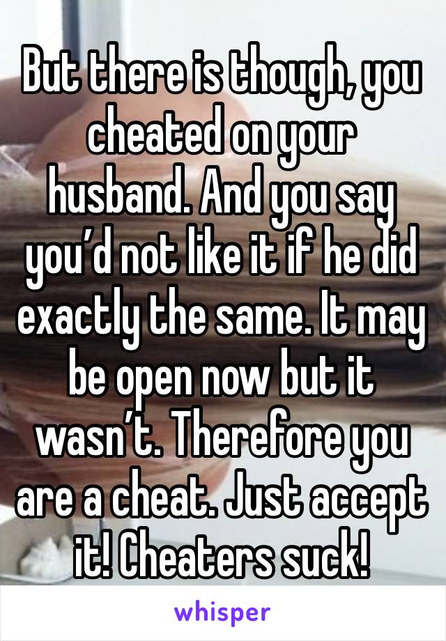 But there is though, you cheated on your husband. And you say you’d not like it if he did exactly the same. It may be open now but it wasn’t. Therefore you are a cheat. Just accept it! Cheaters suck! 