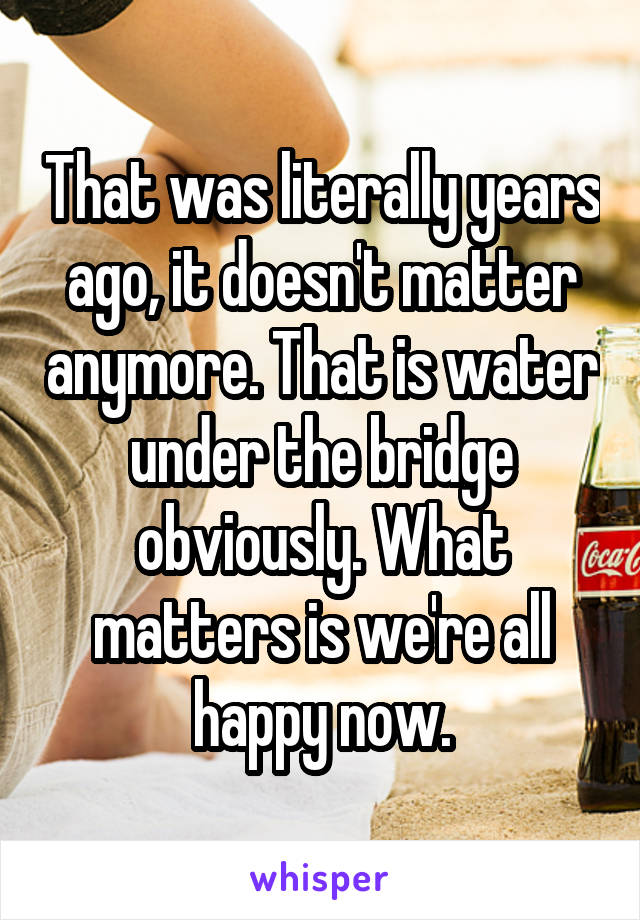 That was literally years ago, it doesn't matter anymore. That is water under the bridge obviously. What matters is we're all happy now.