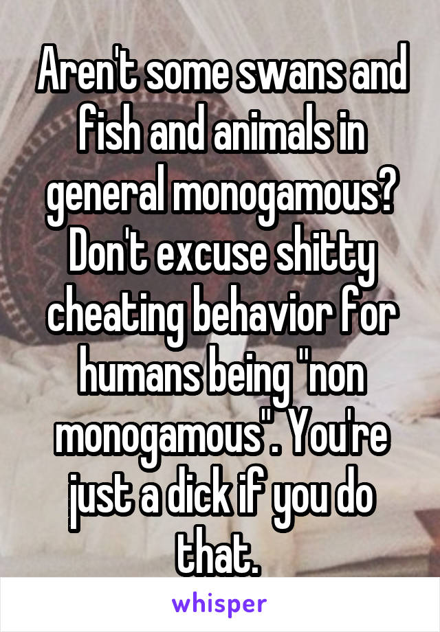 Aren't some swans and fish and animals in general monogamous? Don't excuse shitty cheating behavior for humans being "non monogamous". You're just a dick if you do that. 