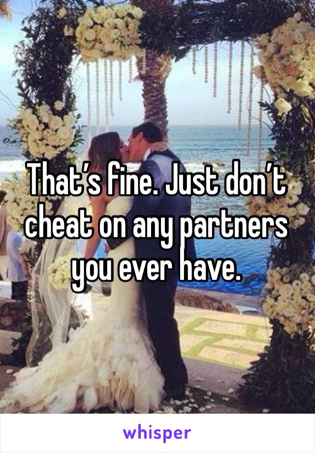 That’s fine. Just don’t cheat on any partners you ever have.