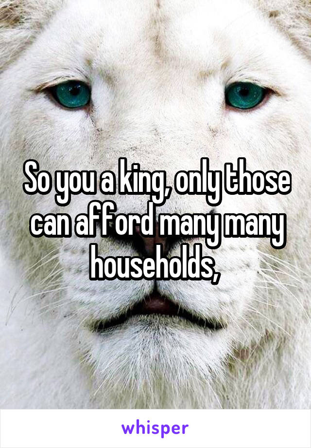 So you a king, only those can afford many many households, 