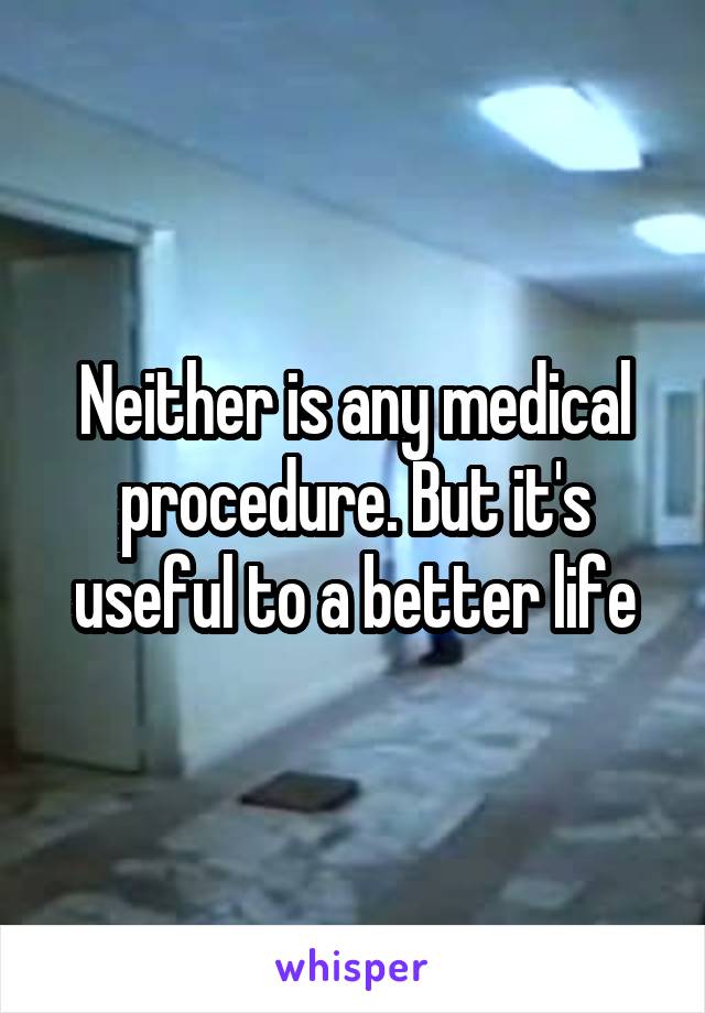 Neither is any medical procedure. But it's useful to a better life