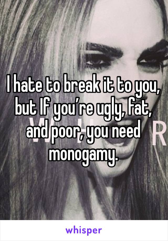 I hate to break it to you, but If you’re ugly, fat, and poor, you need monogamy.