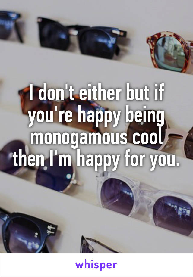 I don't either but if you're happy being monogamous cool then I'm happy for you. 