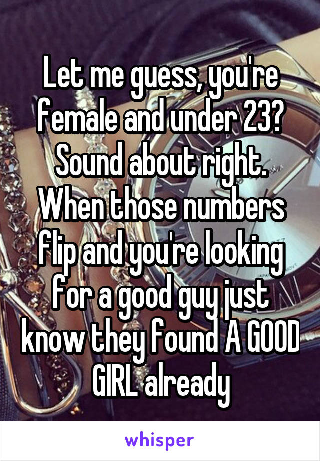 Let me guess, you're female and under 23? Sound about right. When those numbers flip and you're looking for a good guy just know they found A GOOD GIRL already