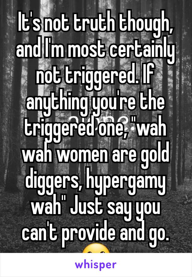 It's not truth though, and I'm most certainly not triggered. If anything you're the triggered one, "wah wah women are gold diggers, hypergamy wah" Just say you can't provide and go. 🙂