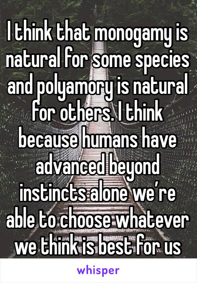 I think that monogamy is natural for some species and polyamory is natural for others. I think because humans have advanced beyond instincts alone we’re able to choose whatever we think is best for us