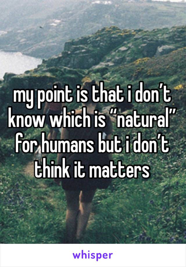 my point is that i don’t know which is “natural” for humans but i don’t think it matters