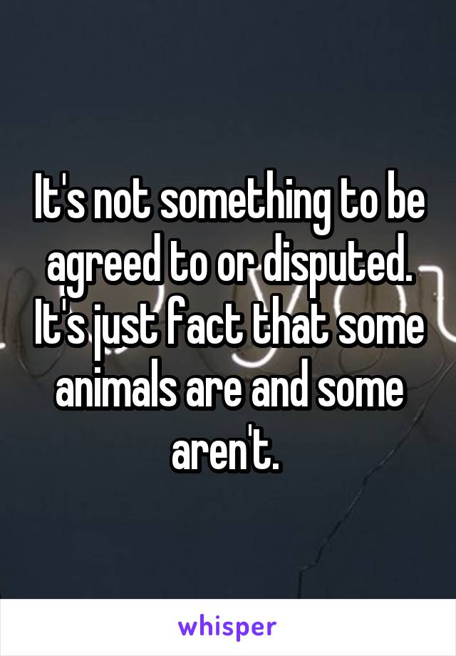 It's not something to be agreed to or disputed. It's just fact that some animals are and some aren't. 