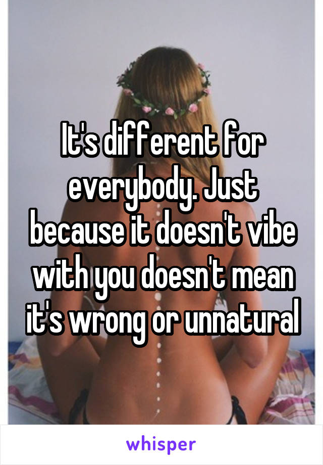 It's different for everybody. Just because it doesn't vibe with you doesn't mean it's wrong or unnatural