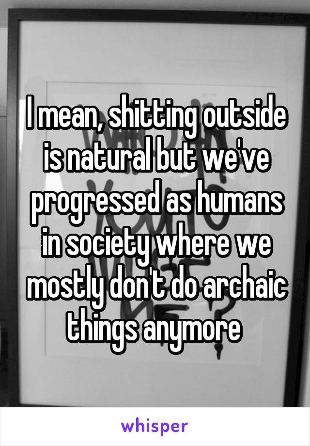 I mean, shitting outside is natural but we've progressed as humans in society where we mostly don't do archaic things anymore 