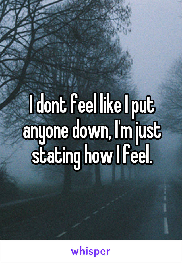 I dont feel like I put anyone down, I'm just stating how I feel.