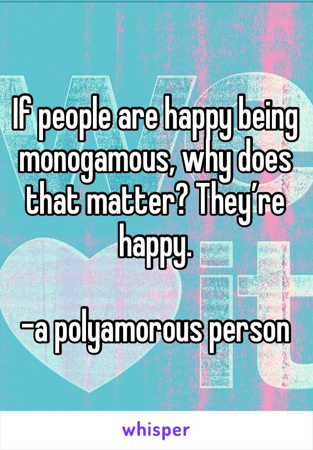 If people are happy being monogamous, why does that matter? They’re happy.

-a polyamorous person