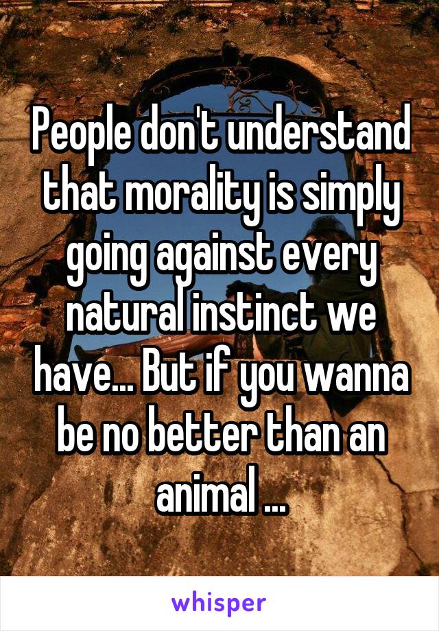 People don't understand that morality is simply going against every natural instinct we have... But if you wanna be no better than an animal ...