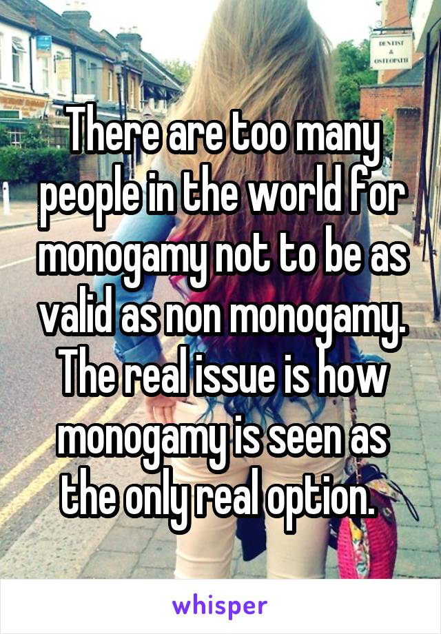 There are too many people in the world for monogamy not to be as valid as non monogamy. The real issue is how monogamy is seen as the only real option. 