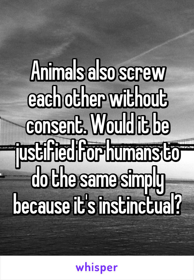 Animals also screw each other without consent. Would it be justified for humans to do the same simply because it's instinctual?