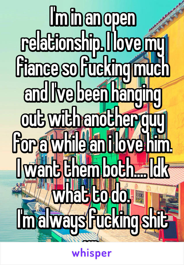 I'm in an open relationship. I love my fiance so fucking much and I've been hanging out with another guy for a while an i love him. I want them both.... Idk what to do. 
I'm always fucking shit up 