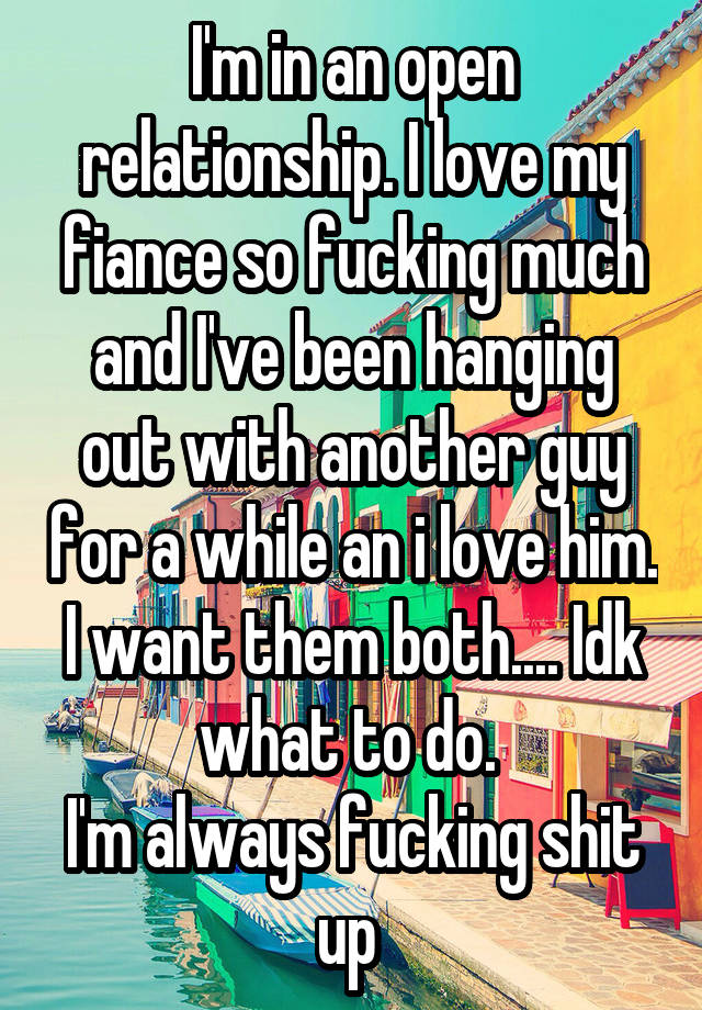 I'm in an open relationship. I love my fiance so fucking much and I've been hanging out with another guy for a while an i love him. I want them both.... Idk what to do. 
I'm always fucking shit up 