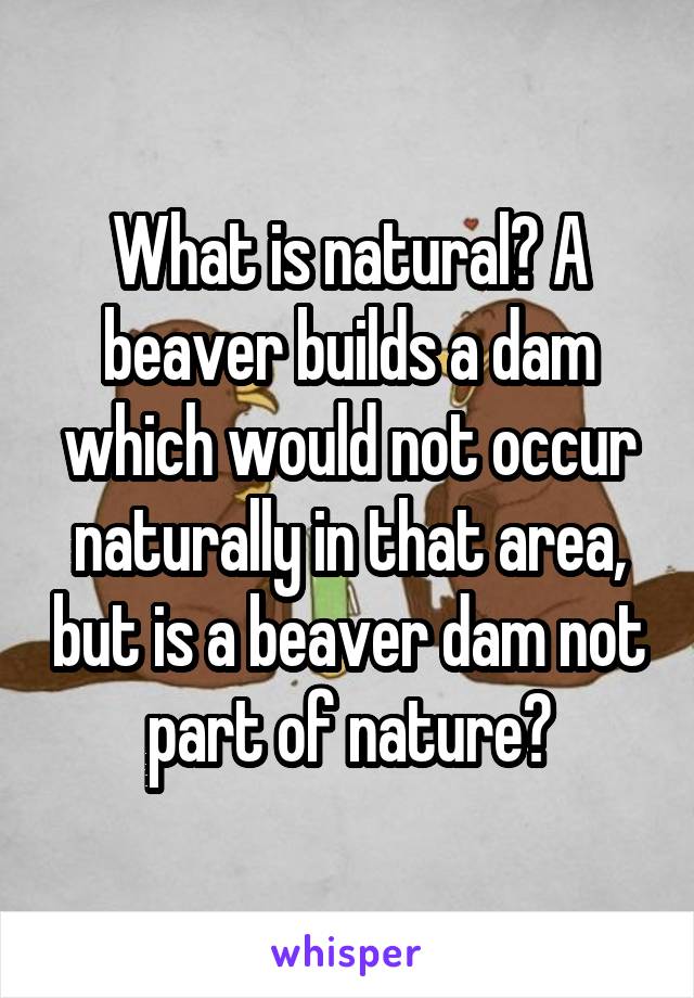 What is natural? A beaver builds a dam which would not occur naturally in that area, but is a beaver dam not part of nature?