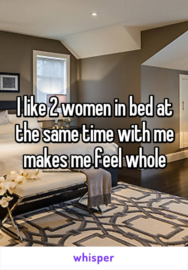 I like 2 women in bed at the same time with me makes me feel whole