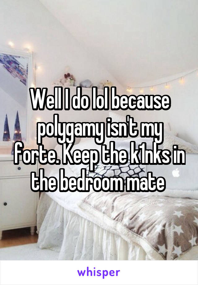 Well I do lol because polygamy isn't my forte. Keep the k1nks in the bedroom mate 