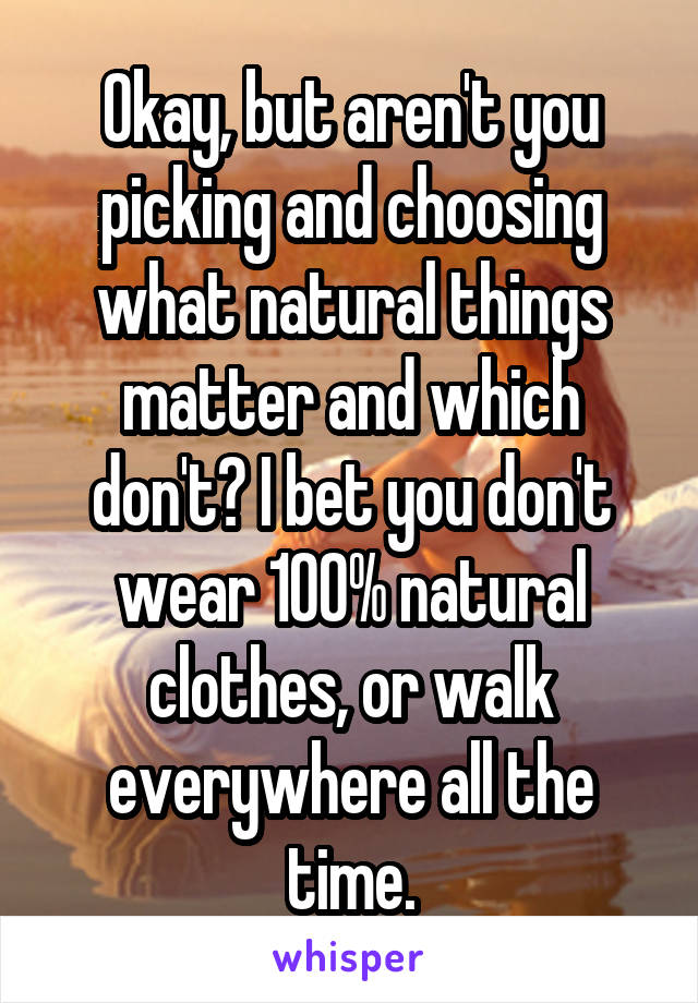 Okay, but aren't you picking and choosing what natural things matter and which don't? I bet you don't wear 100% natural clothes, or walk everywhere all the time.