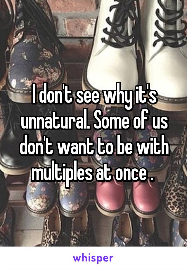 I don't see why it's unnatural. Some of us don't want to be with multiples at once . 