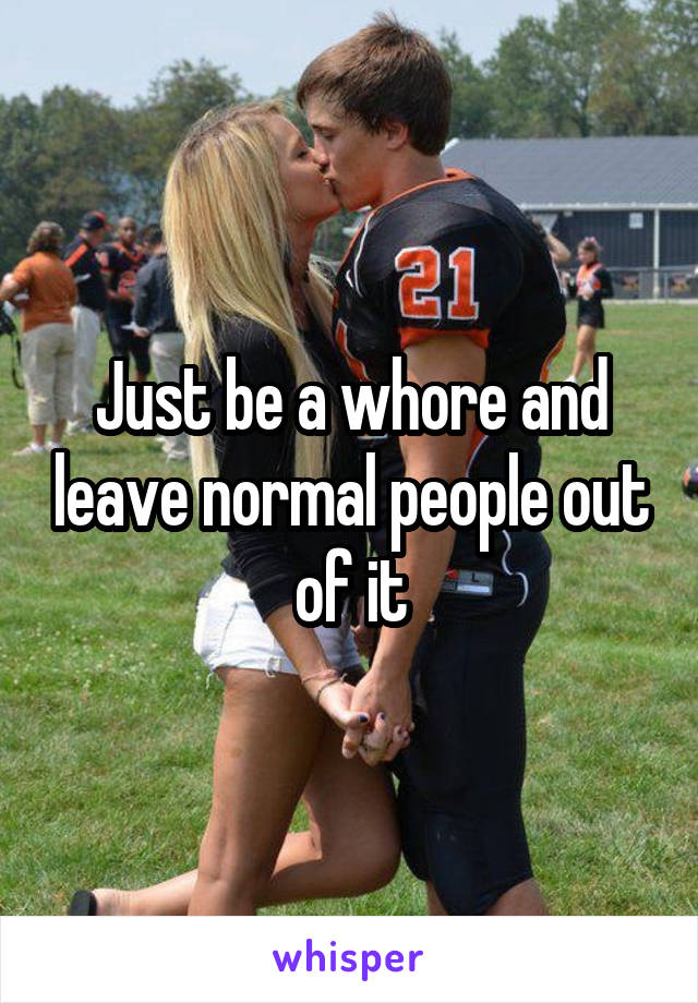 Just be a whore and leave normal people out of it