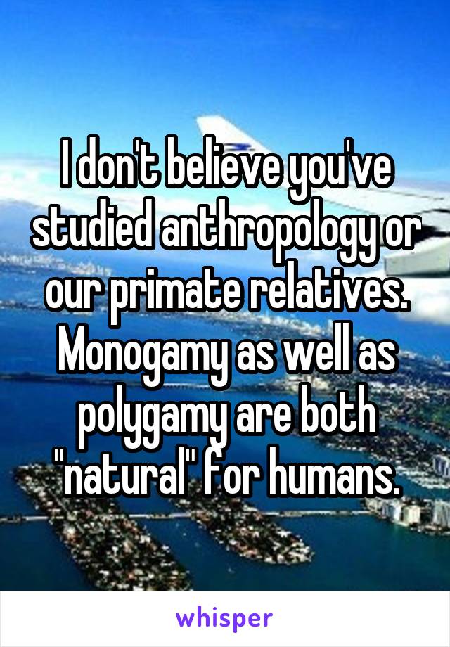 I don't believe you've studied anthropology or our primate relatives. Monogamy as well as polygamy are both "natural" for humans.