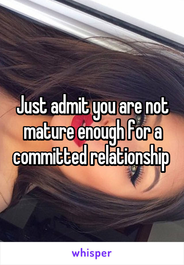 Just admit you are not mature enough for a committed relationship 