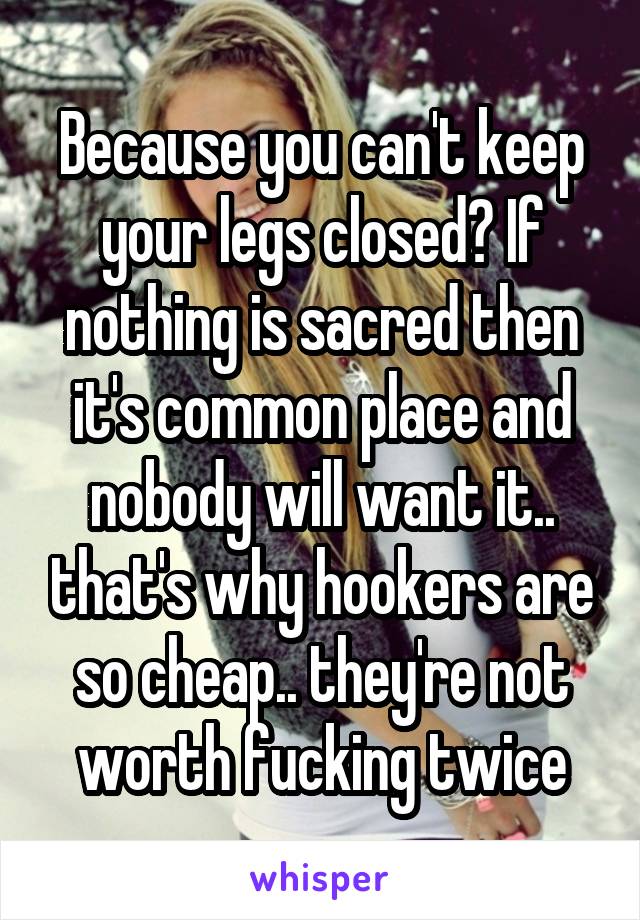 Because you can't keep your legs closed? If nothing is sacred then it's common place and nobody will want it.. that's why hookers are so cheap.. they're not worth fucking twice