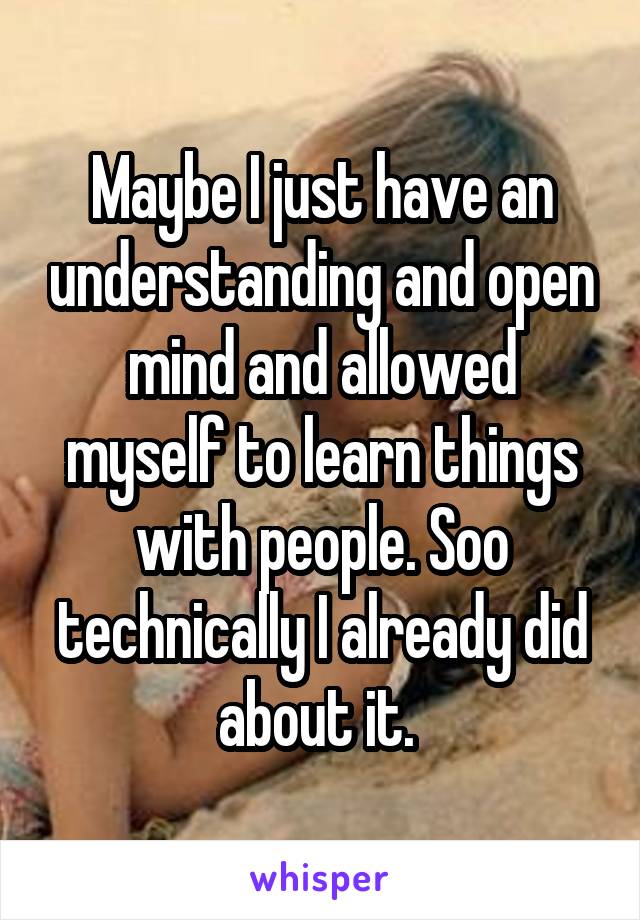 Maybe I just have an understanding and open mind and allowed myself to learn things with people. Soo technically I already did about it. 