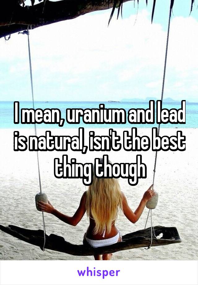 I mean, uranium and lead is natural, isn't the best thing though