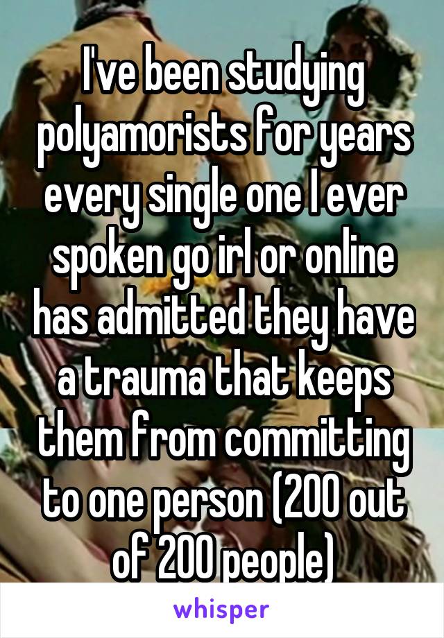 I've been studying polyamorists for years every single one I ever spoken go irl or online has admitted they have a trauma that keeps them from committing to one person (200 out of 200 people)