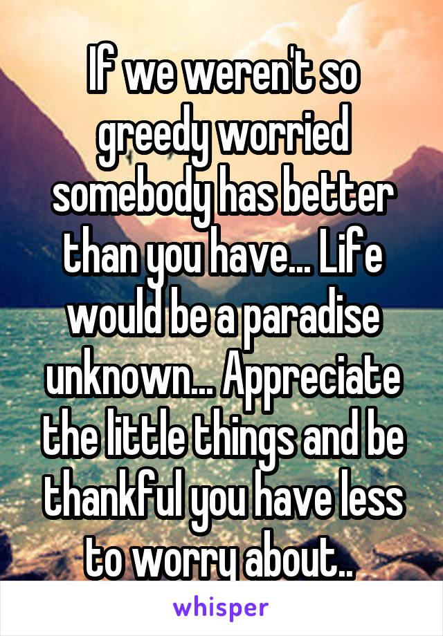 If we weren't so greedy worried somebody has better than you have... Life would be a paradise unknown... Appreciate the little things and be thankful you have less to worry about.. 